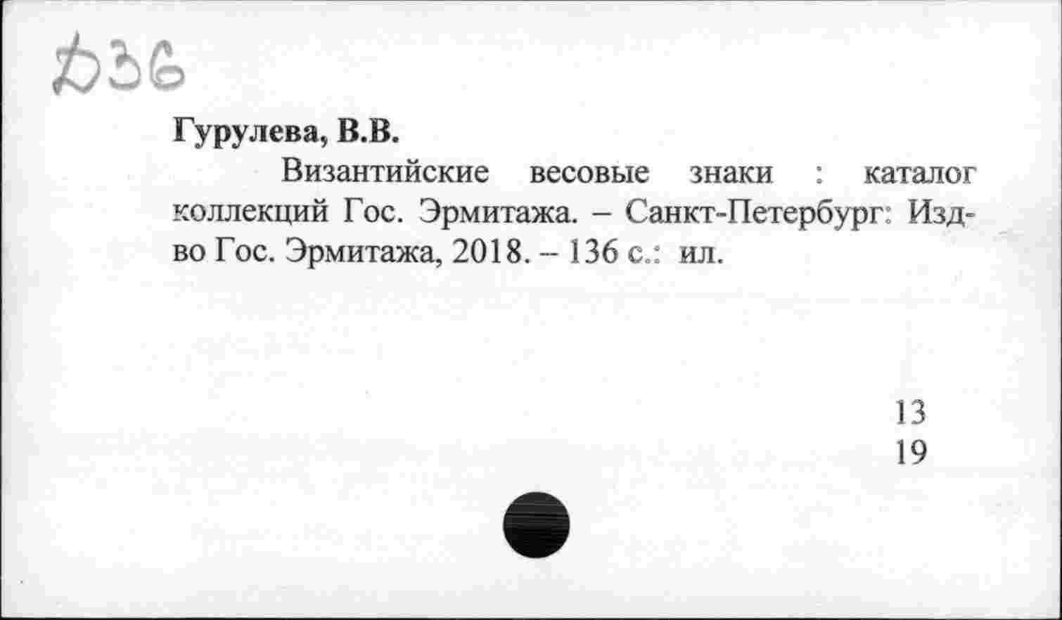 ﻿Гурулева, В.В.
Византийские весовые знаки : каталог коллекций Гос. Эрмитажа. - Санкт-Петербург: Изд-во Гос. Эрмитажа, 2018. - 136 с.: ил.
13
19